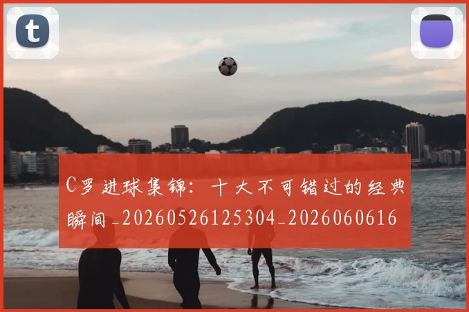 C罗进球集锦:十大不可错过的经典瞬间_20260526125304_20260606165549