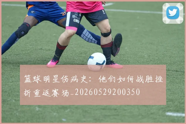 篮球明星伤病史:他们如何战胜挫折重返赛场_20260529200350