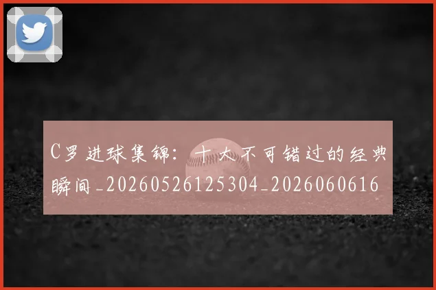 C罗进球集锦:十大不可错过的经典瞬间_20260526125304_20260606165549