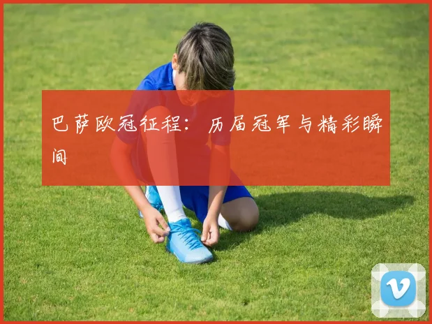 巴萨欧冠征程:历届冠军与精彩瞬间